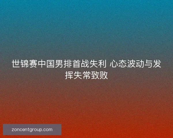 世锦赛中国男排首战失利 心态波动与发挥失常致败