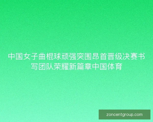 中国女子曲棍球顽强突围昂首晋级决赛书写团队荣耀新篇章中国体育