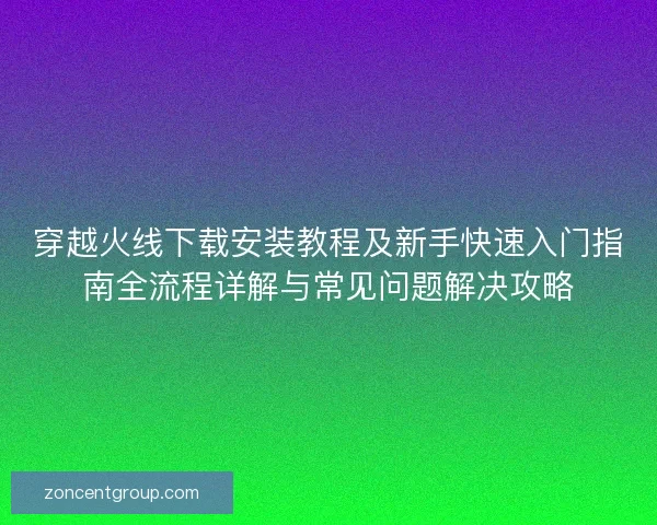 穿越火线下载安装教程及新手快速入门指南全流程详解与常见问题解决攻略